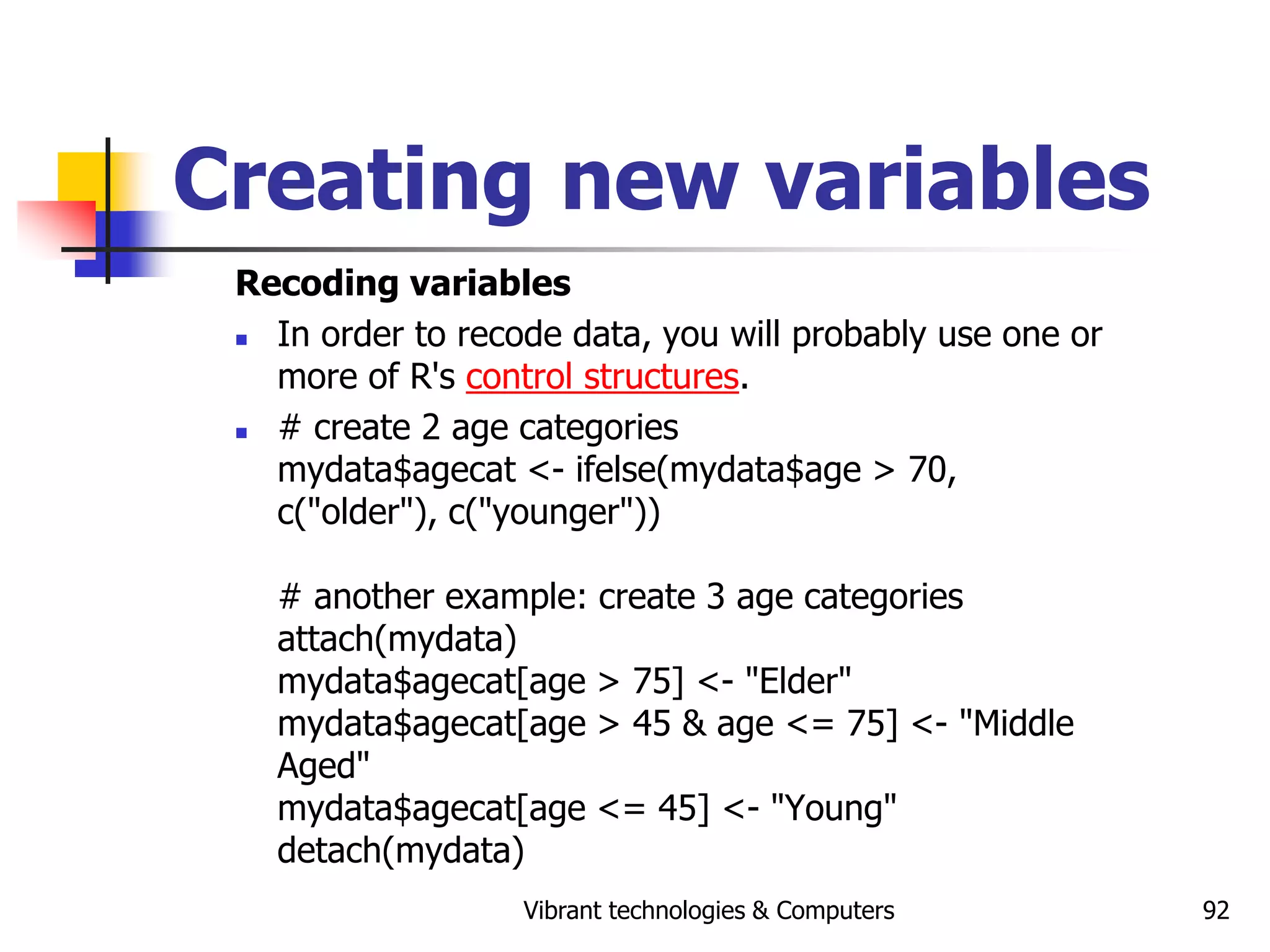 Vibrant technologies & Computers 92
Creating new variables
Recoding variables
 In order to recode data, you will probably use one or
more of R's control structures.
 # create 2 age categories
mydata$agecat <- ifelse(mydata$age > 70,
c("older"), c("younger"))
# another example: create 3 age categories
attach(mydata)
mydata$agecat[age > 75] <- "Elder"
mydata$agecat[age > 45 & age <= 75] <- "Middle
Aged"
mydata$agecat[age <= 45] <- "Young"
detach(mydata)
 