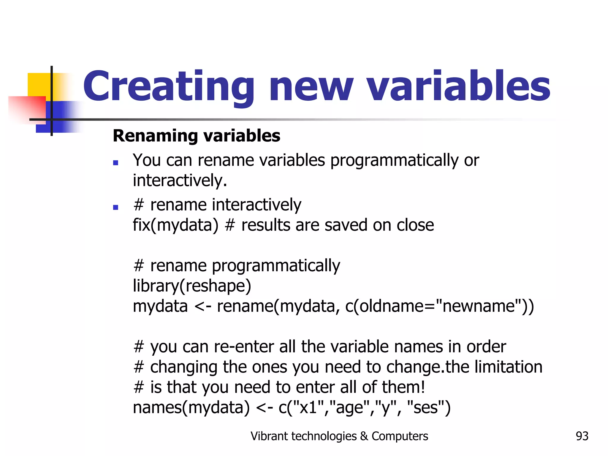 Vibrant technologies & Computers 93
Creating new variables
Renaming variables
 You can rename variables programmatically or
interactively.
 # rename interactively
fix(mydata) # results are saved on close
# rename programmatically
library(reshape)
mydata <- rename(mydata, c(oldname="newname"))
# you can re-enter all the variable names in order
# changing the ones you need to change.the limitation
# is that you need to enter all of them!
names(mydata) <- c("x1","age","y", "ses")
 