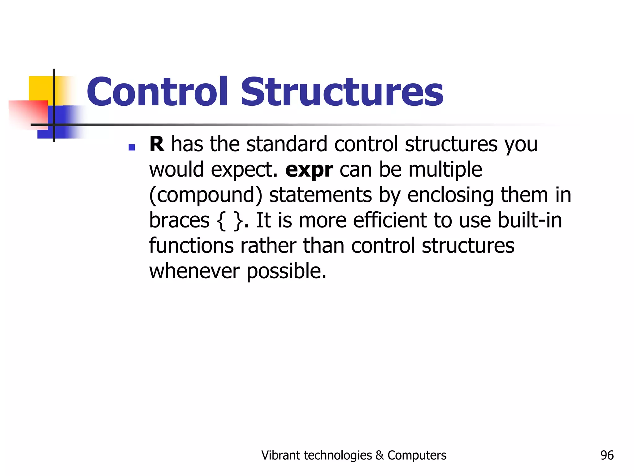 Vibrant technologies & Computers 96
Control Structures
 R has the standard control structures you
would expect. expr can be multiple
(compound) statements by enclosing them in
braces { }. It is more efficient to use built-in
functions rather than control structures
whenever possible.
 