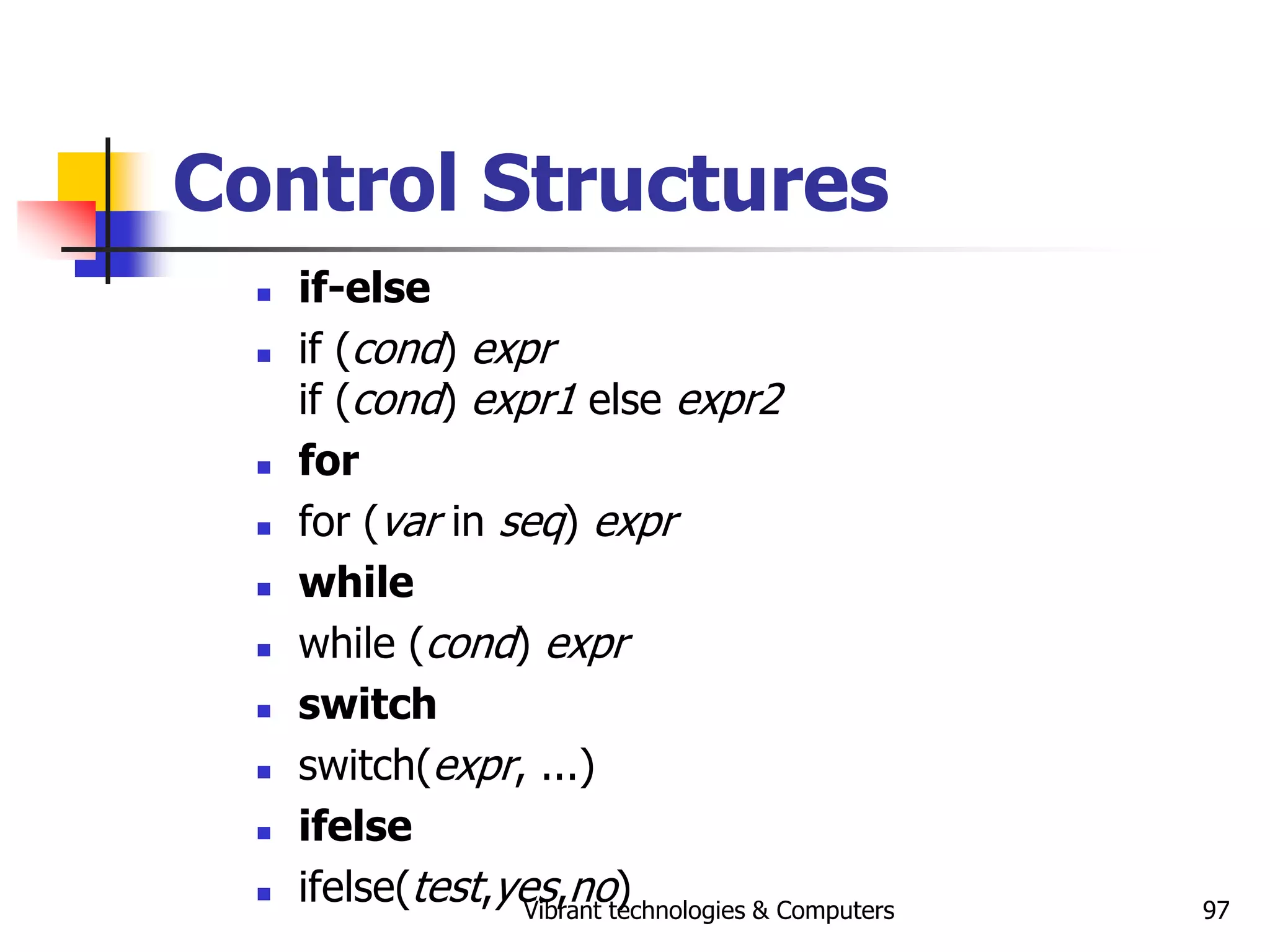 Vibrant technologies & Computers 97
Control Structures
 if-else
 if (cond) expr
if (cond) expr1 else expr2
 for
 for (var in seq) expr
 while
 while (cond) expr
 switch
 switch(expr, ...)
 ifelse
 ifelse(test,yes,no)
 
