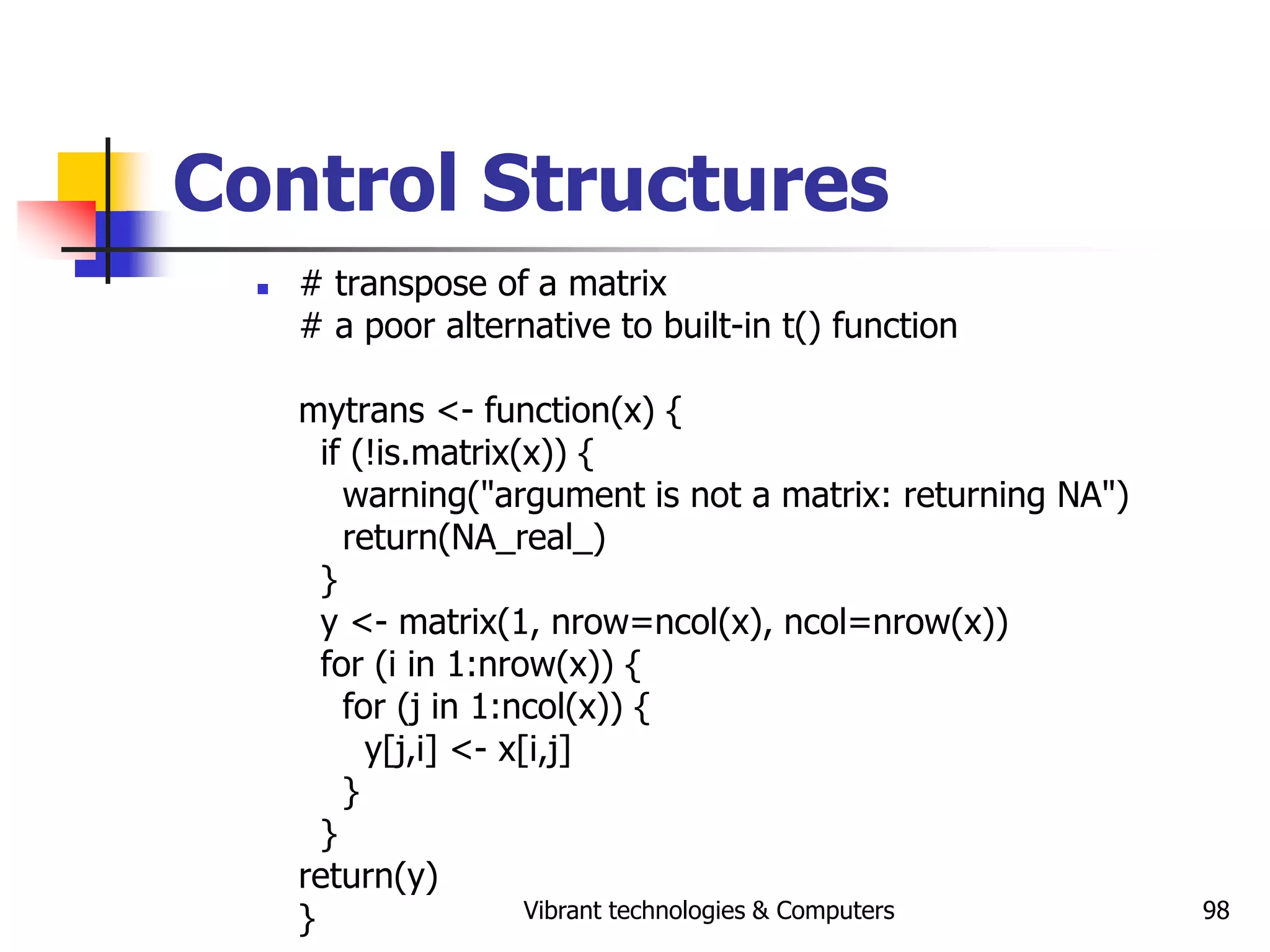 Vibrant technologies & Computers 98
Control Structures
 # transpose of a matrix
# a poor alternative to built-in t() function
mytrans <- function(x) {
if (!is.matrix(x)) {
warning("argument is not a matrix: returning NA")
return(NA_real_)
}
y <- matrix(1, nrow=ncol(x), ncol=nrow(x))
for (i in 1:nrow(x)) {
for (j in 1:ncol(x)) {
y[j,i] <- x[i,j]
}
}
return(y)
}
 
