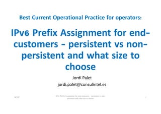 Best Current Operational Practice for operators:
IPv6 Prefix Assignment for end-
customers - persistent vs non-
persistent and what size to
choose
Jordi	Palet
jordi.palet@consulintel.es
BCOP
IPv6 Prefix Assignment for end-customers – persistent vs non-
persistent and what size to choose
1
 