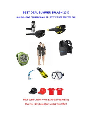 BEST DEAL SUMMER SPLASH 2010
ALL INCLUSIVE PACKAGE ONLY AT I DIVE TEC REC CENTERS PLC




      ONLY EURO 1,150.00 + VAT (SAVE Over 400.00 Euro)

        Plus Free I Dive Logo Wear! Limited Time Offer!!
 