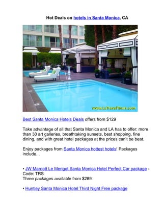 Hot Deals on hotels in Santa Monica, CA




Best Santa Monica Hotels Deals offers from $129

Take advantage of all that Santa Monica and LA has to offer: more
than 30 art galleries, breathtaking sunsets, best shopping, fine
dining, and with great hotel packages at the prices can’t be beat.

Enjoy packages from Santa Monica hottest hotels! Packages
include...


• JW Marriott Le Merigot Santa Monica Hotel Perfect Car package -
Code: TRS
Three packages available from $289

• Huntley Santa Monica Hotel Third Night Free package
 