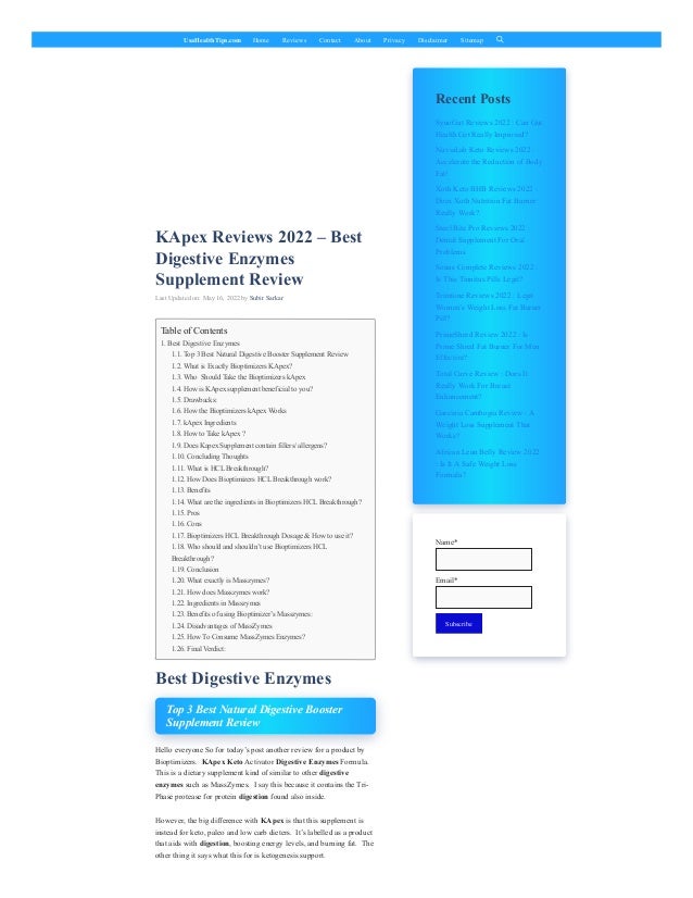 UsaHealthTips.com Home Reviews Contact About Privacy Disclaimer Sitemap
KApex Reviews 2022 – Best
Digestive Enzymes
Supplement Review
Last Updated on: May 16, 2022 by Subir Sarkar
Best Digestive Enzymes
Top 3 Best Natural Digestive Booster
Supplement Review
Hello everyone So for today’s post another review for a product by
Bioptimizers.  KApex Keto Activator Digestive Enzymes Formula. 
This is a dietary supplement kind of similar to other digestive
enzymes such as MassZymes.  I say this because it contains the Tri-
Phase protease for protein digestion found also inside.
However, the big difference with KApex is that this supplement is
instead for keto, paleo and low carb dieters.  It’s labelled as a product
that aids with digestion, boosting energy levels, and burning fat.  The
other thing it says what this for is ketogenesis support.
Recent Posts
Table of Contents
1. Best Digestive Enzymes
1.1. Top 3 Best Natural Digestive Booster Supplement Review
1.2. What is Exactly Bioptimizers KApex?
1.3. Who  Should Take the Bioptimizers kApex
1.4. How is KApex supplement beneficial to you?
1.5. Drawbacks:
1.6. How the Bioptimizers kApex Works
1.7. kApex Ingredients
1.8. How to Take kApex ?
1.9. Does Kapex Supplement contain fillers/ allergens?
1.10. Concluding Thoughts
1.11. What is HCL Breakthrough?
1.12. How Does Bioptimizers HCL Breakthrough work?
1.13. Benefits
1.14. What are the ingredients in Bioptimizers HCL Breakthrough?
1.15. Pros
1.16. Cons
1.17. Bioptimizers HCL Breakthrough Dosage & How to use it?
1.18. Who should and shouldn’t use Bioptimizers HCL
Breakthrough?
1.19. Conclusion
1.20. What exactly is Masszymes?
1.21. How does Masszymes work?
1.22. Ingredients in Masszymes
1.23. Benefits of using Bioptimizer’s Masszymes:
1.24. Disadvantages of MassZymes
1.25. How To Consume MassZymes Enzymes?
1.26. Final Verdict:
SynoGut Reviews 2022 : Can Gut
Health Get Really Improved?
NuviaLab Keto Reviews 2022 :
Accelerate the Reduction of Body
Fat!
Xoth Keto BHB Reviews 2022 :
Does Xoth Nutrition Fat Burner
Really Work?
Steel Bite Pro Reviews 2022 :
Dental Supplement For Oral
Problems
Sonus Complete Reviews 2022 :
Is This Tinnitus Pills Legit?
Trimtone Reviews 2022 : Legit
Women’s Weight Loss Fat Burner
Pill?
PrimeShred Review 2022 : Is
Prime Shred Fat Burner For Men
Effective?
Total Curve Review : Does It
Really Work For Breast
Enhancement?
Garcinia Cambogia Review : A
Weight Loss Supplement That
Works?
African Lean Belly Review 2022
: Is It A Safe Weight Loss
Formula?
Name*

Email*

Subscribe
 