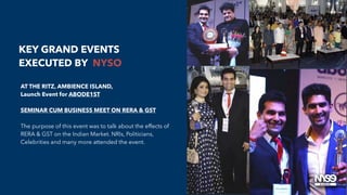 AT THE RITZ, AMBIENCE ISLAND,
Launch Event for ABODE1ST
SEMINAR CUM BUSINESS MEET ON RERA & GST
The purpose of this event was to talk about the effects of
RERA & GST on the Indian Market. NRIs, Politicians,
Celebrities and many more attended the event.
KEY GRAND EVENTS
EXECUTED BY NYSO
 