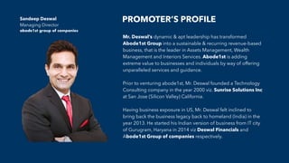 PROMOTER’S PROFILE
Mr. Deswal’s dynamic & apt leadership has transformed
Abode1st Group into a sustainable & recurring revenue-based
business, that is the leader in Assets Management, Wealth
Management and Interiors Services. Abode1st is adding
extreme value to businesses and individuals by way of offering
unparalleled services and guidance.
Prior to venturing abode1st, Mr. Deswal founded a Technology
Consulting company in the year 2000 viz. Sunrise Solutions Inc
at San Jose (Silicon Valley) California.
Having business exposure in US, Mr. Deswal felt inclined to
bring back the business legacy back to homeland (India) in the
year 2013. He started his Indian version of business from IT city
of Gurugram, Haryana in 2014 viz Deswal Financials and
Abode1st Group of companies respectively.
Sandeep Deswal
Managing Director
abode1st group of companies
 