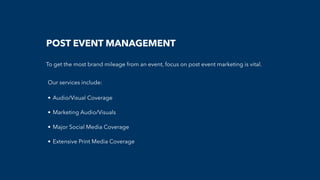 POST EVENT MANAGEMENT
To get the most brand mileage from an event, focus on post event marketing is vital.
Our services include:
• Audio/Visual Coverage
• Marketing Audio/Visuals
• Major Social Media Coverage
• Extensive Print Media Coverage
 