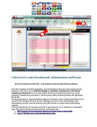 7 best ever auto bookmark submission software

    Social bookmark submitter : Automated social bookmarking software

Since the inception of Internet marketing, auto-bookmarking has been very popular and has
become a must have tool for affiliates,bloggers, marketers, webmasters, and Internet
marketing professional for the simple reason that auto-bookmarking makes your online
marketing / website-blog promotions / online product selling activities process with lightening
fast speed.
Posting bookmarks of your website/blog pages to important, useful social bookmarking is very
crucial for the off-page SEO part of your campaigns- and so is auto bookmarking. Auto-
bookmarking success could be achieved only with the help of a good social bookmarking
software.
( Why bookmarking is so important and how to get maximum out of sharing your bookmarks
over 100’s best of social bookmarking sites, read these posts-
    1. SEO benefits from bookmarks sharing and best ways to bookmark.
    2. List of 100 best ever social-bookmarking sites.
 
