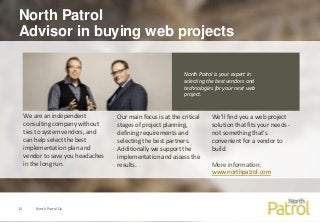 North Patrol
Advisor in buying web projects
North Patrol Oy10
We’ll find you a web project
solution that fits your needs -
not something that’s
convenient for a vendor to
build.
More information:
www.northpatrol.com
Our main focus is at the critical
stages of project planning,
defining requirements and
selecting the best partners.
Additionally we support the
implementation and assess the
results.
North Patrol is your expert in
selecting the best vendors and
technologies for your next web
project.
We are an independent
consulting company without
ties to system vendors, and
can help select the best
implementation plan and
vendor to save you headaches
in the long run.
 
