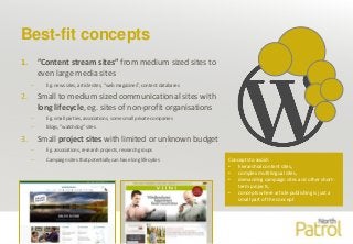 Best-fit concepts
1. ”Content stream sites” from medium sized sites to
even large media sites
– Eg. news sites, article sites, ”web magazines”, content databases
2. Small to medium sized communicational sites with
long lifecycle, eg. sites of non-profit organisations
– Eg. small parties, associations, some small private companies
– Blogs, ”watchdog” sites
3. Small project sites with limited or unknown budget
– Eg. associations, research projects, research groups
– Campaign sites that potentially can have long lifecycles
North Patrol Oy3
Concepts to avoid:
• hierarchial content sites,
• complex multilingual sites,
• demanding campaign sites and other short-
term projects,
• concepts where article publishing is just a
small part of the concept
 