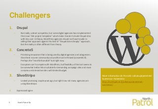 Challengers
1. Drupal
– Not really a direct competitor, but some digital agencies have implemented
their own ”site project templates” which make it easier to build Drupal sites
with less cost. In theory, WordPress agencies should not have trouble in
selling their approach against this kind of ”Drupal done cheaply” approach...
But the reality is often different from theory.
2. Concrete5
– Promising newcomer that is being used by digital agencies and ad agencies.
Also there is some community around the tool in Finland (concrete5.fi).
Perhaps the ”most fashionable” tool right now.
– Ecosystem can’t compete with WordPress, but flexibility of the tool seems to
be somewhat better. Most suitable for demanding campaign sites and more
complex and interactive sites with limited budget.
3. SilverStripe
– Looked promising couple years ago, but right now not many agencies are
using SilverStripe.
4. ExpressionEngine
North Patrol Oy5
More information (In Finnish): Julkaisujärjestelmät
Suomessa –hakemisto:
http://northpatrol.fi/julkaisujarjestelmat-
suomessa/
 