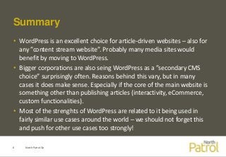 Summary
• WordPress is an excellent choice for article-driven websites – also for
any ”content stream website”. Probably many media sites would
benefit by moving to WordPress.
• Bigger corporations are also seing WordPress as a ”secondary CMS
choice” surprisingly often. Reasons behind this vary, but in many
cases it does make sense. Especially if the core of the main website is
something other than publishing articles (interactivity, eCommerce,
custom functionalities).
• Most of the strenghts of WordPress are related to it being used in
fairly similar use cases around the world – we should not forget this
and push for other use cases too strongly!
North Patrol Oy6
 