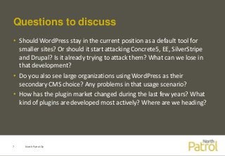 Questions to discuss
• Should WordPress stay in the current position as a default tool for
smaller sites? Or should it start attacking Concrete5, EE, SilverStripe
and Drupal? Is it already trying to attack them? What can we lose in
that development?
• Do you also see large organizations using WordPress as their
secondary CMS choice? Any problems in that usage scenario?
• How has the plugin market changed during the last few years? What
kind of plugins are developed most actively? Where are we heading?
North Patrol Oy7
 