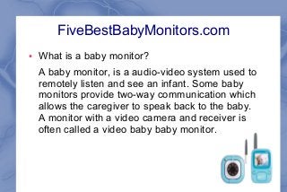 FiveBestBabyMonitors.com
●

What is a baby monitor?
A baby monitor, is a audio-video system used to
remotely listen and see an infant. Some baby
monitors provide two-way communication which
allows the caregiver to speak back to the baby.
A monitor with a video camera and receiver is
often called a video baby baby monitor.

 