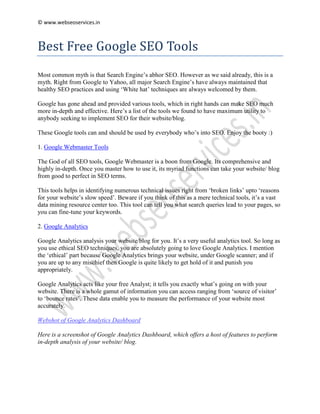 © www.webseoservices.in



Best Free Google SEO Tools
Most common myth is that Search Engine’s abhor SEO. However as we said already, this is a
myth. Right from Google to Yahoo, all major Search Engine’s have always maintained that
healthy SEO practices and using ‘White hat’ techniques are always welcomed by them.

Google has gone ahead and provided various tools, which in right hands can make SEO much
more in-depth and effective. Here’s a list of the tools we found to have maximum utility to
anybody seeking to implement SEO for their website/blog.

These Google tools can and should be used by everybody who’s into SEO. Enjoy the booty :)

1. Google Webmaster Tools

The God of all SEO tools, Google Webmaster is a boon from Google. Its comprehensive and
highly in-depth. Once you master how to use it, its myriad functions can take your website/ blog
from good to perfect in SEO terms.

This tools helps in identifying numerous technical issues right from ‘broken links’ upto ‘reasons
for your website’s slow speed’. Beware if you think of this as a mere technical tools, it’s a vast
data mining resource center too. This tool can tell you what search queries lead to your pages, so
you can fine-tune your keywords.

2. Google Analytics

Google Analytics analysis your website/blog for you. It’s a very useful analytics tool. So long as
you use ethical SEO techniques, you are absolutely going to love Google Analytics. I mention
the ‘ethical’ part because Google Analytics brings your website, under Google scanner; and if
you are up to any mischief then Google is quite likely to get hold of it and punish you
appropriately.

Google Analytics acts like your free Analyst; it tells you exactly what’s going on with your
website. There is a whole gamut of information you can access ranging from ‘source of visitor’
to ‘bounce rates’. These data enable you to measure the performance of your website most
accurately.

Webshot of Google Analytics Dashboard

Here is a screenshot of Google Analytics Dashboard, which offers a host of features to perform
in-depth analysis of your website/ blog.
 