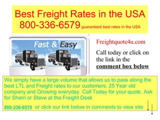Best Freight Rates in the USA 800-336-6579  guaranteed best rates in the USA Freightquote4u.com Call today or click on the link in the  comment box below We simply have a large volume that allows us to pass along the best LTL and Freight rates to our customers. 25 Year old company and Growing everyday. Call Today for your quote. Ask for Sherri or Steve at the Freight Desk 800-336-6579   or click our link below in comments to view site 