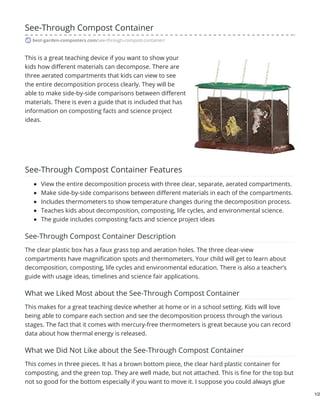 See-Through Compost Container
best-garden-composters.com/see-through-compost-container/
This is a great teaching device if you want to show your
kids how different materials can decompose. There are
three aerated compartments that kids can view to see
the entire decomposition process clearly. They will be
able to make side-by-side comparisons between different
materials. There is even a guide that is included that has
information on composting facts and science project
ideas.
See-Through Compost Container Features
View the entire decomposition process with three clear, separate, aerated compartments.
Make side-by-side comparisons between different materials in each of the compartments.
Includes thermometers to show temperature changes during the decomposition process.
Teaches kids about decomposition, composting, life cycles, and environmental science.
The guide includes composting facts and science project ideas
See-Through Compost Container Description
The clear plastic box has a faux grass top and aeration holes. The three clear-view
compartments have magnification spots and thermometers. Your child will get to learn about
decomposition, composting, life cycles and environmental education. There is also a teacher’s
guide with usage ideas, timelines and science fair applications.
What we Liked Most about the See-Through Compost Container
This makes for a great teaching device whether at home or in a school setting. Kids will love
being able to compare each section and see the decomposition process through the various
stages. The fact that it comes with mercury-free thermometers is great because you can record
data about how thermal energy is released.
What we Did Not Like about the See-Through Compost Container
This comes in three pieces. It has a brown bottom piece, the clear hard plastic container for
composting, and the green top. They are well made, but not attached. This is fine for the top but
not so good for the bottom especially if you want to move it. I suppose you could always glue
1/2
 