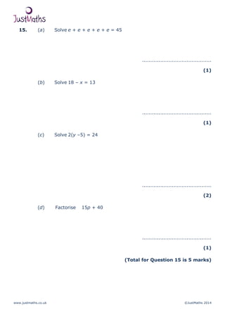 www.justmaths.co.uk ©JustMaths 2014
15. (a) Solve e + e + e + e + e = 45
..........................................
(1)
(b) Solve 18 – x = 13
..........................................
(1)
(c) Solve 2(y –5) = 24
..........................................
(2)
(d) Factorise 15p + 40
..........................................
(1)
(Total for Question 15 is 5 marks)
 