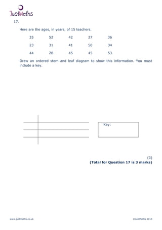 www.justmaths.co.uk ©JustMaths 2014
17.
Here are the ages, in years, of 15 teachers.
35 52 42 27 36
23 31 41 50 34
44 28 45 45 53
Draw an ordered stem and leaf diagram to show this information. You must
include a key.
Key:
(3)
(Total for Question 17 is 3 marks)
 