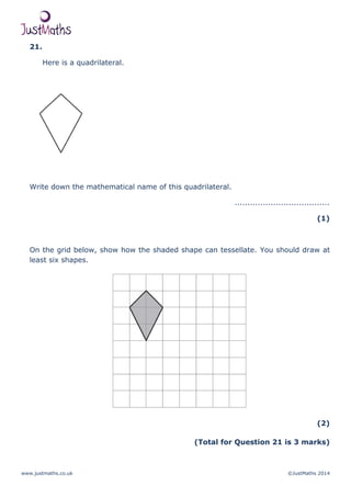 www.justmaths.co.uk ©JustMaths 2014
21.
Here is a quadrilateral.
Write down the mathematical name of this quadrilateral.
.....................................
(1)
On the grid below, show how the shaded shape can tessellate. You should draw at
least six shapes.
(2)
(Total for Question 21 is 3 marks)
 