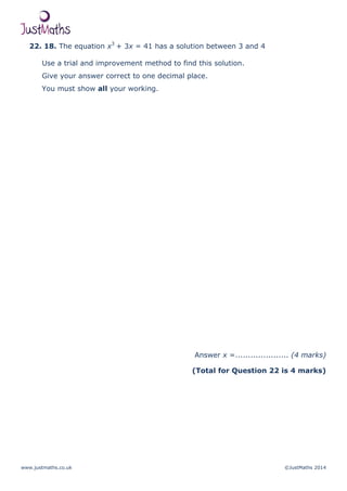 www.justmaths.co.uk ©JustMaths 2014
22. 18. The equation x3
+ 3x = 41 has a solution between 3 and 4
Use a trial and improvement method to find this solution.
Give your answer correct to one decimal place.
You must show all your working.
Answer x =..................... (4 marks)
(Total for Question 22 is 4 marks)
 