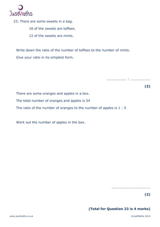 www.justmaths.co.uk ©JustMaths 2014
23. There are some sweets in a bag.
18 of the sweets are toffees.
12 of the sweets are mints.
Write down the ratio of the number of toffees to the number of mints.
Give your ratio in its simplest form.
................. : .................
(2)
There are some oranges and apples in a box.
The total number of oranges and apples is 54
The ratio of the number of oranges to the number of apples is 1 : 5
Work out the number of apples in the box.
.................................
(2)
(Total for Question 23 is 4 marks)
 