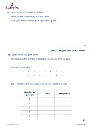 www.justmaths.co.uk ©JustMaths 2014
24. A circle has a diameter of 140 cm.
Work out the circumference of the circle.
Give your answer correct to 3 significant figures.
.......................................... cm
(Total for Question 24 is 2 marks)
25. Sarah works in a post office.
She recorded the number of parcels posted on each of 16 days.
Here are her results.
2 2 5 3 2 4 2 2
3 6 4 6 2 2 3 3
(a) Complete the frequency table to show Sarah’s results.
Number of
parcels
Tally Frequency
2
3
4
5
6
(2)
 