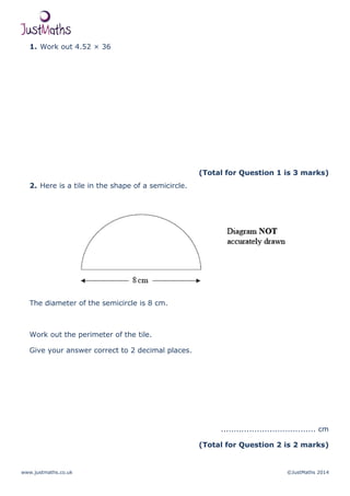 www.justmaths.co.uk ©JustMaths 2014
1. Work out 4.52 × 36
(Total for Question 1 is 3 marks)
2. Here is a tile in the shape of a semicircle.
The diameter of the semicircle is 8 cm.
Work out the perimeter of the tile.
Give your answer correct to 2 decimal places.
..................................... cm
(Total for Question 2 is 2 marks)
 