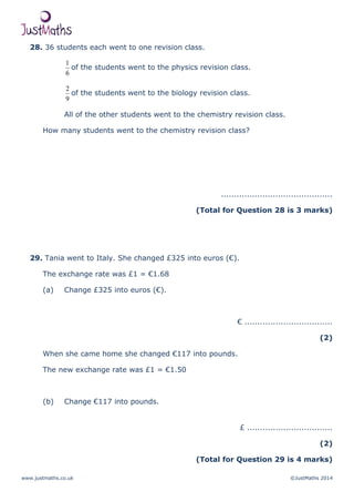 www.justmaths.co.uk ©JustMaths 2014
28. 36 students each went to one revision class.
6
1
of the students went to the physics revision class.
9
2
of the students went to the biology revision class.
All of the other students went to the chemistry revision class.
How many students went to the chemistry revision class?
...........................................
(Total for Question 28 is 3 marks)
29. Tania went to Italy. She changed £325 into euros (€).
The exchange rate was £1 = €1.68
(a) Change £325 into euros (€).
€ ..................................
(2)
When she came home she changed €117 into pounds.
The new exchange rate was £1 = €1.50
(b) Change €117 into pounds.
£ .................................
(2)
(Total for Question 29 is 4 marks)
 