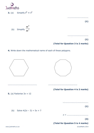 www.justmaths.co.uk ©JustMaths 2014
3. (a) Simplify t6
× t2
..............................
(1)
(b) Simplify 3
8
m
m
..............................
(1)
(Total for Question 3 is 2 marks)
4. Write down the mathematical name of each of these polygons.
.......................................... ..........................................
(Total for Question 4 is 2 marks)
5. (a) Factorise 3x + 12
.....................................
(1)
(b) Solve 4(2x – 3) = 5x + 7
x = ...............................
(3)
(Total for Question 5 is 4 marks)
 