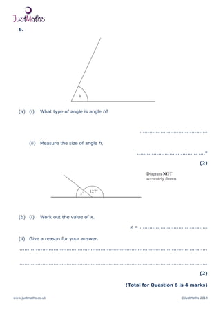 www.justmaths.co.uk ©JustMaths 2014
6.
(a) (i) What type of angle is angle h?
..........................................
(ii) Measure the size of angle h.
..........................................°
(2)
(b) (i) Work out the value of x.
x = ..........................................
(ii) Give a reason for your answer.
....................................................................................................................
....................................................................................................................
(2)
(Total for Question 6 is 4 marks)
 