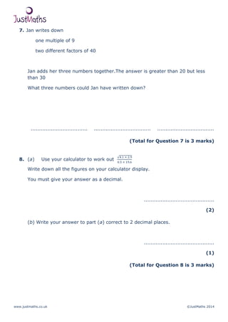 www.justmaths.co.uk ©JustMaths 2014
7. Jan writes down
one multiple of 9
two different factors of 40
Jan adds her three numbers together.The answer is greater than 20 but less
than 30
What three numbers could Jan have written down?
.................................. .................................. ..................................
(Total for Question 7 is 3 marks)
8. (a) Use your calculator to work out
Write down all the figures on your calculator display.
You must give your answer as a decimal.
..........................................
(2)
(b) Write your answer to part (a) correct to 2 decimal places.
..........................................
(1)
(Total for Question 8 is 3 marks)
 