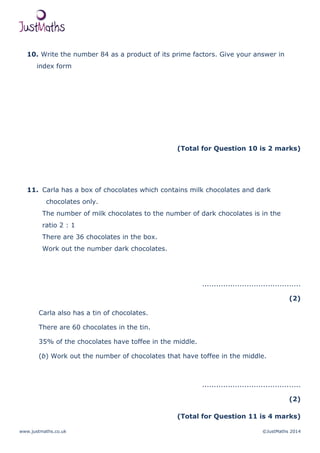 www.justmaths.co.uk ©JustMaths 2014
10. Write the number 84 as a product of its prime factors. Give your answer in
index form
(Total for Question 10 is 2 marks)
11. Carla has a box of chocolates which contains milk chocolates and dark
chocolates only.
The number of milk chocolates to the number of dark chocolates is in the
ratio 2 : 1
There are 36 chocolates in the box.
Work out the number dark chocolates.
..........................................
(2)
Carla also has a tin of chocolates.
There are 60 chocolates in the tin.
35% of the chocolates have toffee in the middle.
(b) Work out the number of chocolates that have toffee in the middle.
..........................................
(2)
(Total for Question 11 is 4 marks)
 