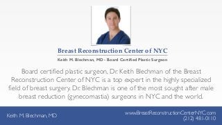 Keith M. Blechman, MD
www.BreastReconstructionCenterNYC.com
(212) 481-0110
Board certiﬁed plastic surgeon, Dr. Keith Blechman of the Breast
Reconstruction Center of NYC is a top expert in the highly specialized
ﬁeld of breast surgery. Dr. Blechman is one of the most sought after male
breast reduction (gynecomastia) surgeons in NYC and the world.
Keith M. Blechman, MD
www.BreastReconstructionCenterNYC.com
(212) 481-0110
Breast  Reconstruction  Center  of  NYC
Keith M. Blechman, MD - Board Certiﬁed Plastic Surgeon
 