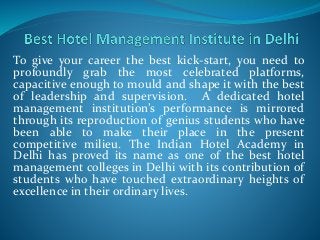 To give your career the best kick-start, you need to
profoundly grab the most celebrated platforms,
capacitive enough to mould and shape it with the best
of leadership and supervision. A dedicated hotel
management institution’s performance is mirrored
through its reproduction of genius students who have
been able to make their place in the present
competitive milieu. The Indian Hotel Academy in
Delhi has proved its name as one of the best hotel
management colleges in Delhi with its contribution of
students who have touched extraordinary heights of
excellence in their ordinary lives.
 