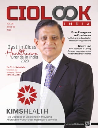 I N D I A
VOL 08
ISSUE 06
2023
Two Decades of Excellence in Providing
Affordable World-class Healthcare Services
Dr. M. I. Sahadulla,
Chairman and
Managing Director
KIMSHEALTH
Best-in-Class
Healcare
Brands in India
2023
Know-How
How Telehealth is Driving
Constant Innovations in the
Modern Healthcare Niche?
From Emergence
to Prominence
MedTech and its Benets for
Healthcare Organizations
www.ciolookindia.com
 