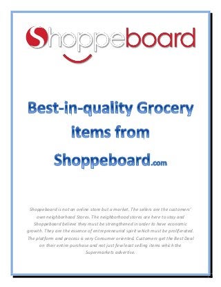 Shoppeboard is not an online store but a market. The sellers are the customers’
own neighborhood Stores. The neighborhood stores are here to stay and
Shoppeboard believe they must be strengthened in order to have economic
growth. They are the essence of entrepreneurial spirit which must be proliferated.
The platform and process is very Consumer oriented. Customers get the Best Deal
on their entire purchase and not just few least selling items which the
Supermarkets advertise.
 