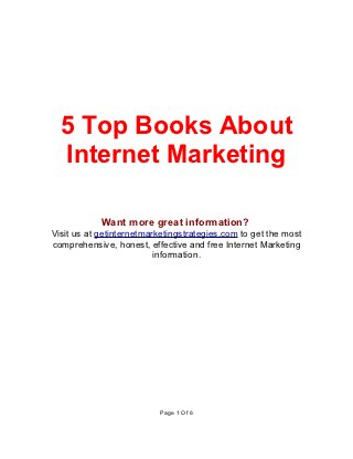 5 Top Books About
  Internet Marketing

            Want more great information?
Visit us at getinternetmarketingstrategies.com to get the most
comprehensive, honest, effective and free Internet Marketing
                          information.




                          Page 1 Of 6
 
