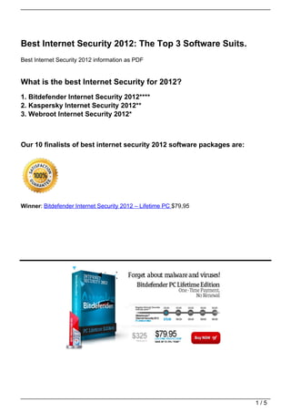 Best Internet Security 2012: The Top 3 Software Suits.
Best Internet Security 2012 information as PDF


What is the best Internet Security for 2012?
1. Bitdefender Internet Security 2012****
2. Kaspersky Internet Security 2012**
3. Webroot Internet Security 2012*



Our 10 finalists of best internet security 2012 software packages are:




Winner: Bitdefender Internet Security 2012 – Lifetime PC $79,95




                                                                         1/5
 