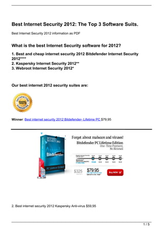 Best Internet Security 2012: The Top 3 Software Suits.
Best Internet Security 2012 information as PDF


What is the best Internet Security software for 2012?
1. Best and cheap internet security 2012 Bitdefender Internet Security
2012****
2. Kaspersky Internet Security 2012**
3. Webroot Internet Security 2012*



Our best internet 2012 security suites are:




Winner: Best internet security 2012 Bitdefender- Lifetime PC $79,95




2. Best internet security 2012 Kaspersky Anti-virus $59,95




                                                                         1/5
 