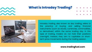 What is Intraday Trading?
Intraday trading, also known as day trading, refers to
the practice of buying and selling financial
instruments (such as stocks, currencies, commodities,
or derivatives) within the same trading day. In this
type of trading, traders do not hold their positions
overnight; instead, they aim to capitalize on short-
term price movements during the trading session.
www.tradingfuel.com