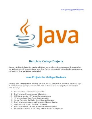 www.javaassignmenthelp.net
Best Java College Projects
If you are looking for latest java projects list that you can choose from, this page will present what
you are looking for. It is good to know some Java Projects you can deal with and make research about
it. Check this Java application projects list!
Java Projects for College Students
Knowing Java college projects will help you a lot and it is your guide to get started, especially if you
do not know any projects you can deal with. Start to check out the best project you can have for
yourself today!
1. Face Detection, of Prisoner, Project of Java
2. Java Project on Dispatching and Scheduling
3. Web Requirements: NDT Model-Driven Approach
4. A Project on Java About Forest Sale Automation
5. System Project for the Dealer Based Network Business
6. Java Project on Attendance and Automatic Message Sending
7. Banking Project on the One Point Transaction
8. Java Project Abstract on the Containment Tracking System
9. Reservation of Airline Ticket Using Mobile Devices ThroughJ2ME
 