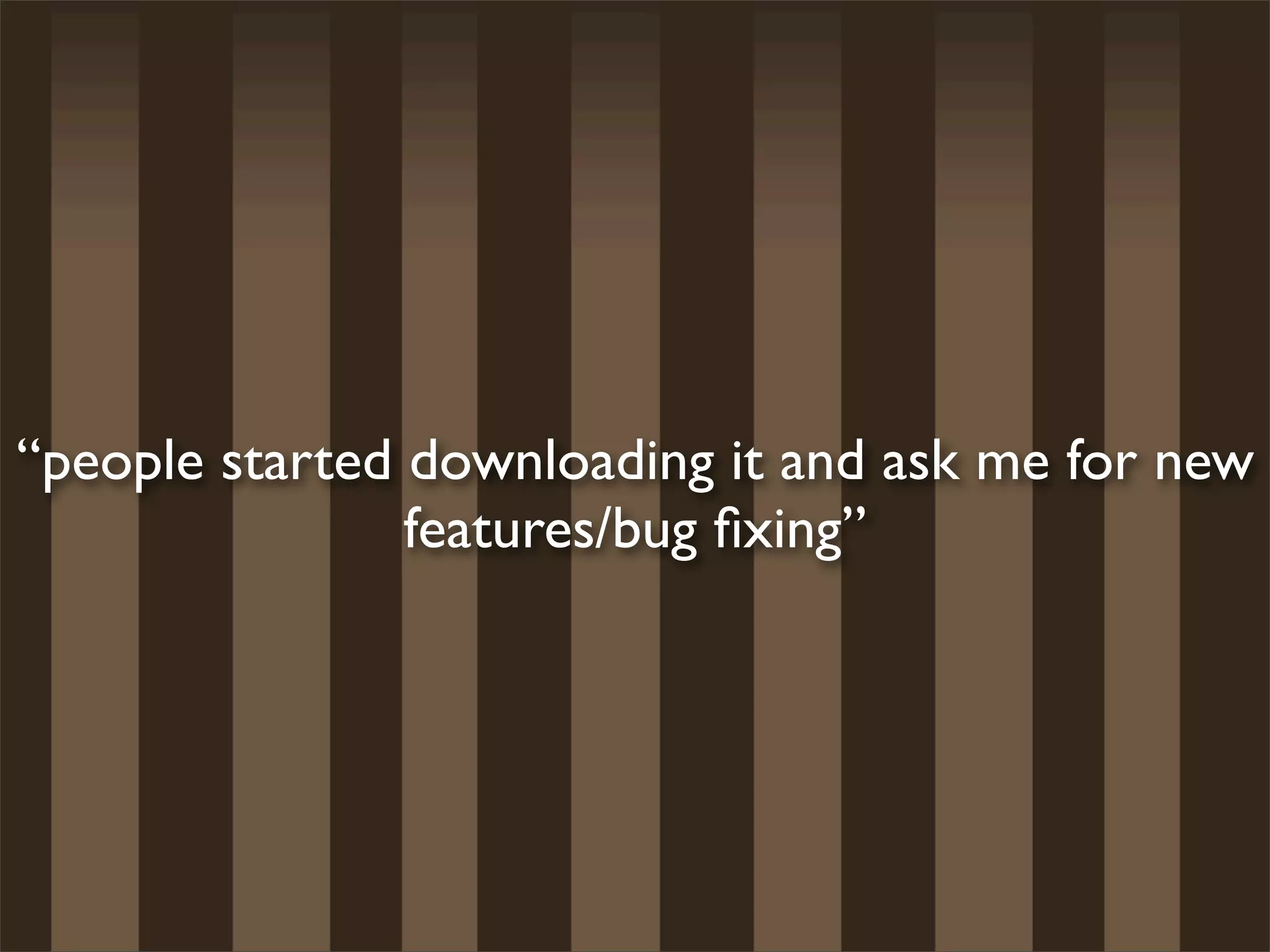 “people started downloading it and ask me for new
                features/bug ﬁxing”
 