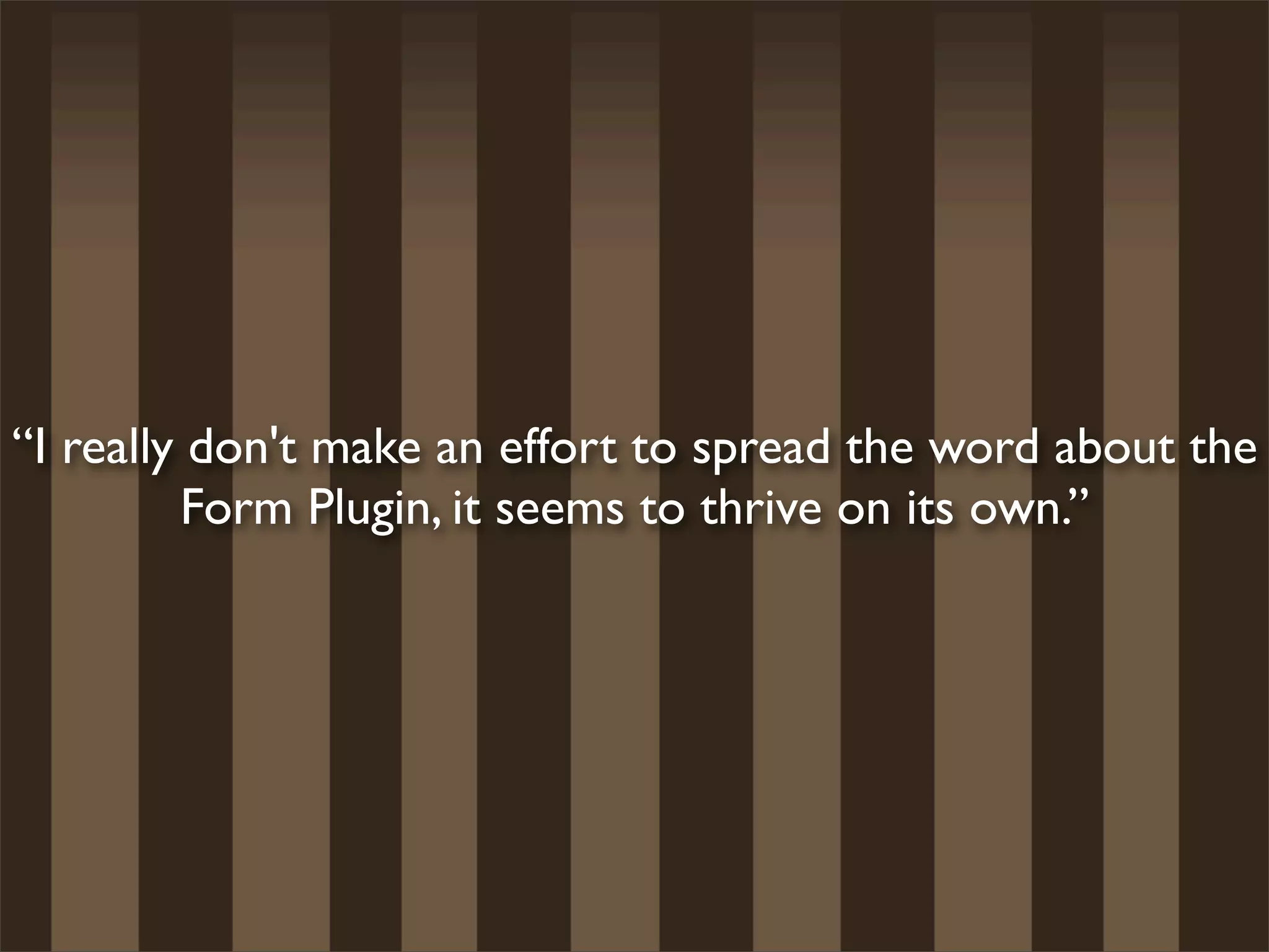 “I really don't make an effort to spread the word about the
         Form Plugin, it seems to thrive on its own.”
 