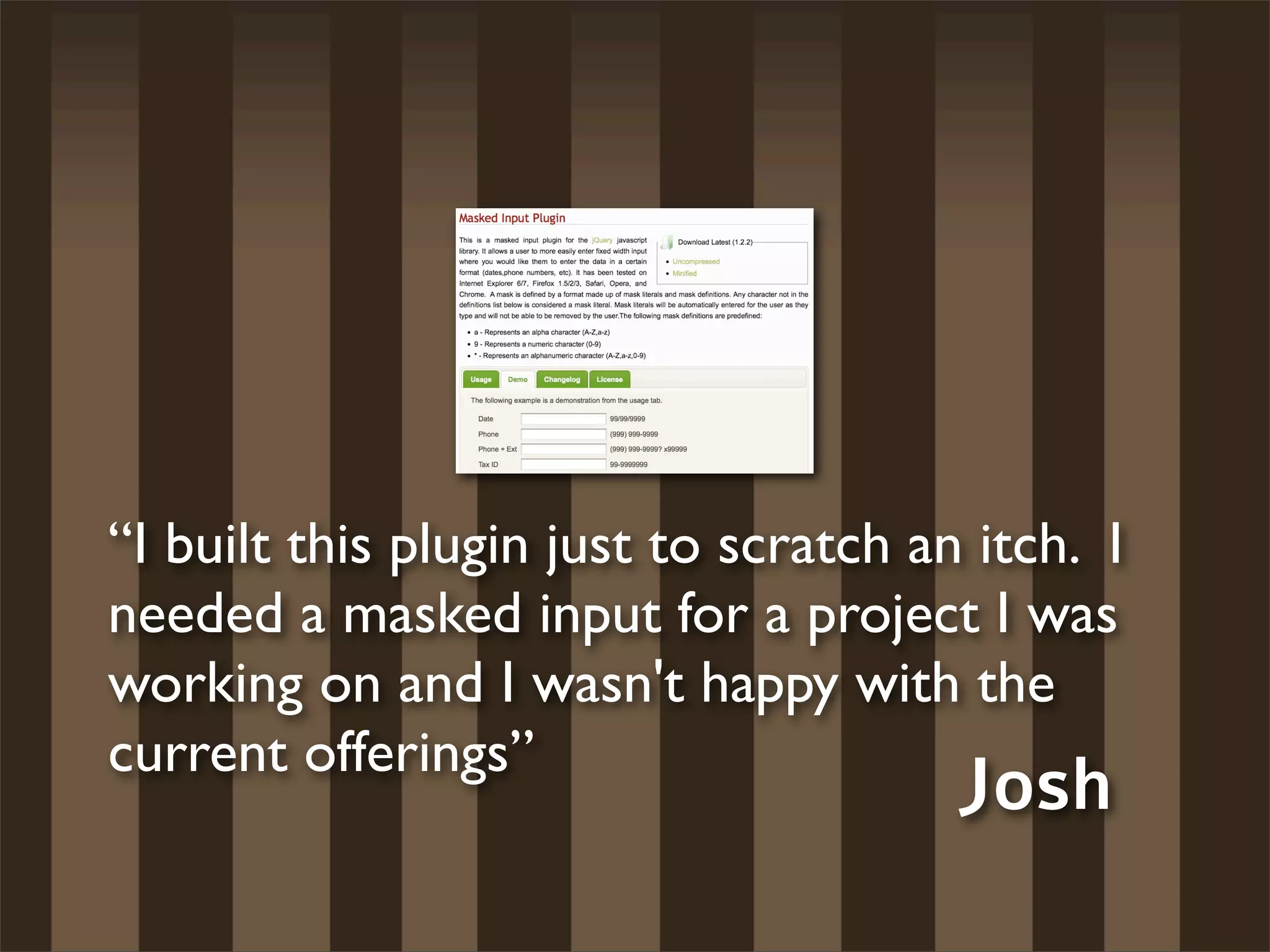“I built this plugin just to scratch an itch. I
needed a masked input for a project I was
working on and I wasn't happy with the
current offerings”
                                       Josh
 