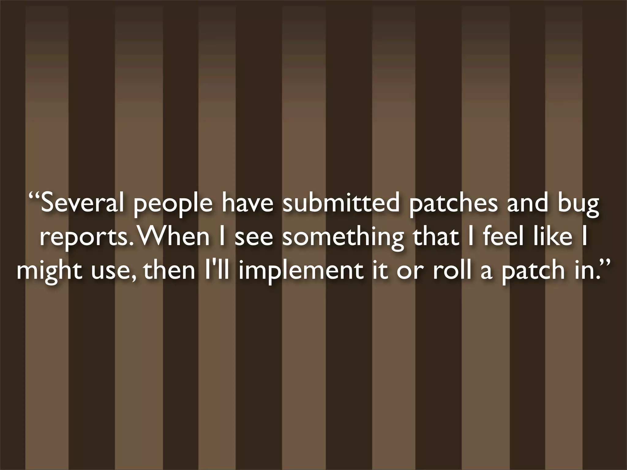 “Several people have submitted patches and bug
  reports. When I see something that I feel like I
might use, then I'll implement it or roll a patch in.”
 