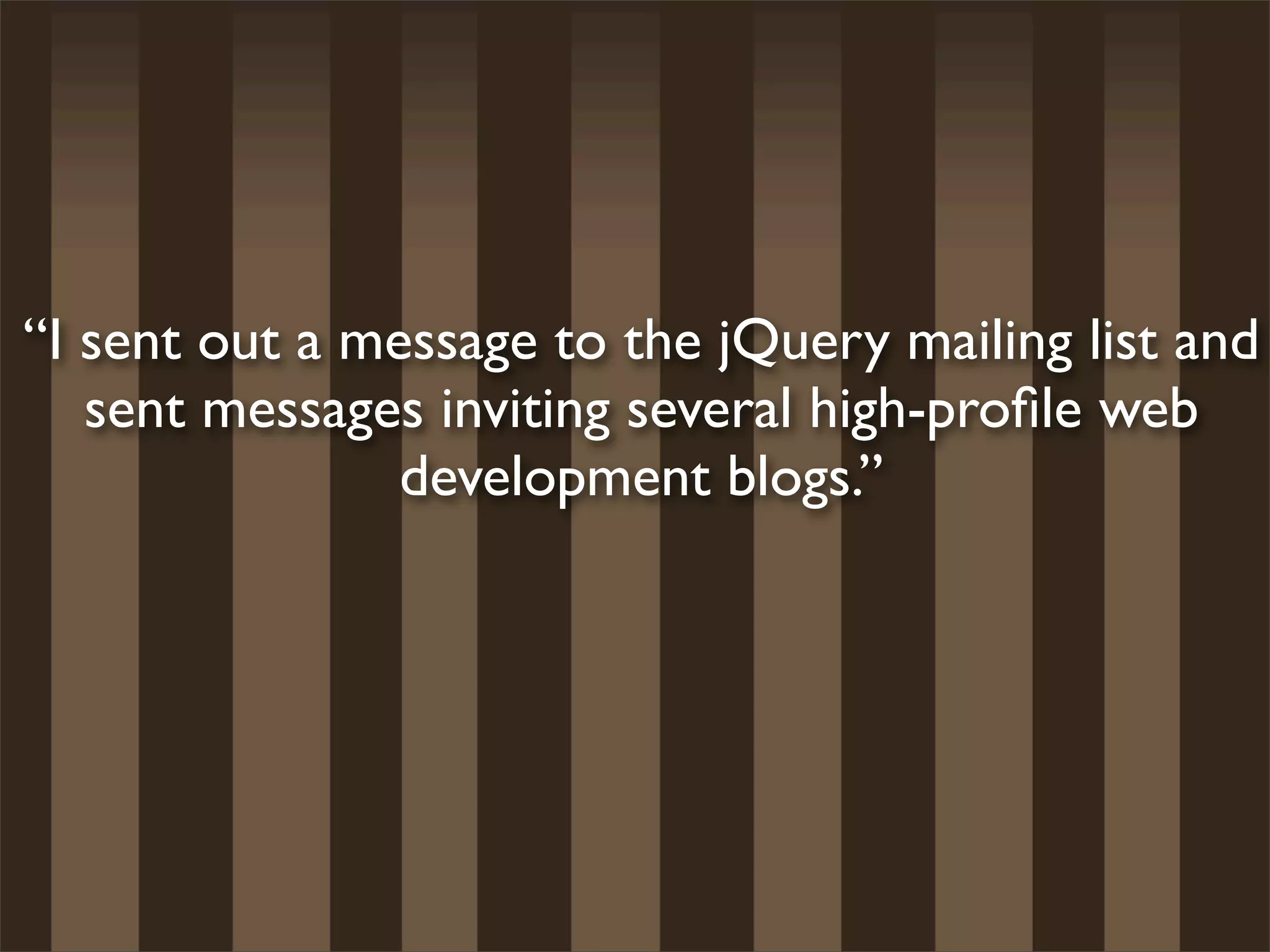 “I sent out a message to the jQuery mailing list and
   sent messages inviting several high-proﬁle web
                development blogs.”
 