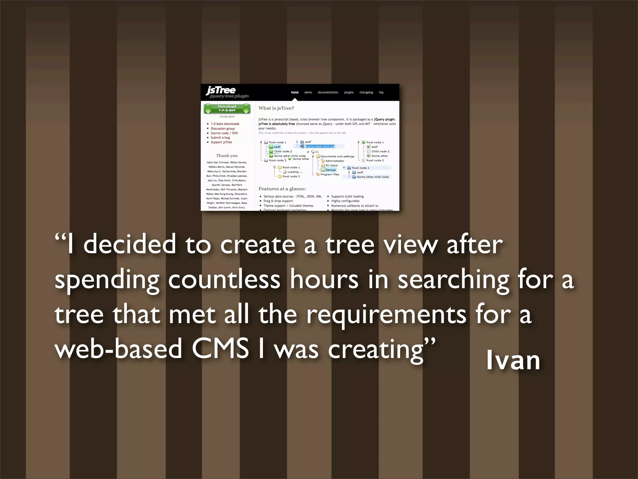 “I decided to create a tree view after
spending countless hours in searching for a
tree that met all the requirements for a
web-based CMS I was creating”        Ivan
 