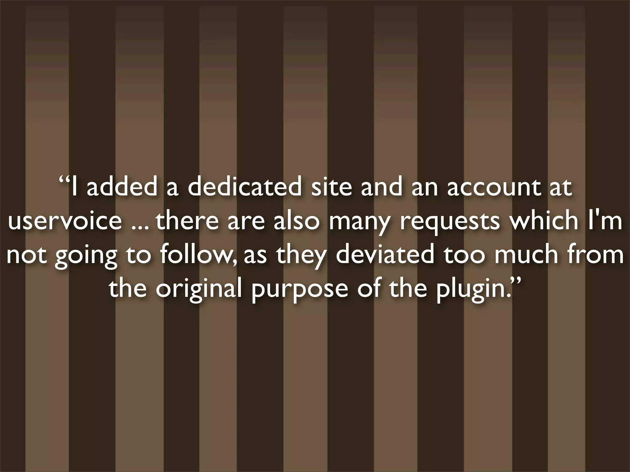 “I added a dedicated site and an account at
uservoice ... there are also many requests which I'm
not going to follow, as they deviated too much from
         the original purpose of the plugin.”
 